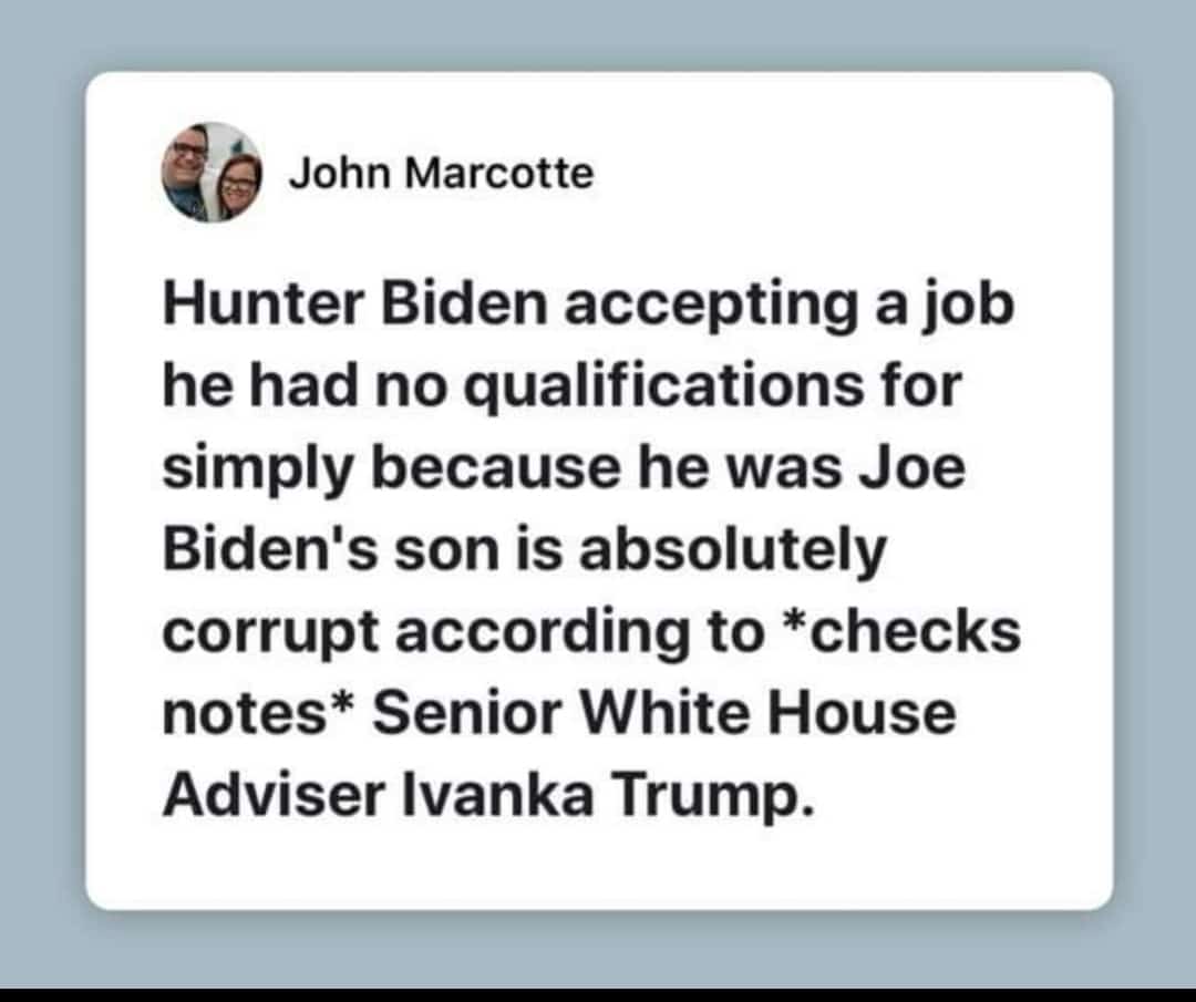 political political-memes political text: John Marcotte Hunter Biden accepting a job he had no qualifications for simply because he was Joe Biden's son is absolutely corrupt according to *checks notes* Senior White House Adviser Ivanka Trump. 