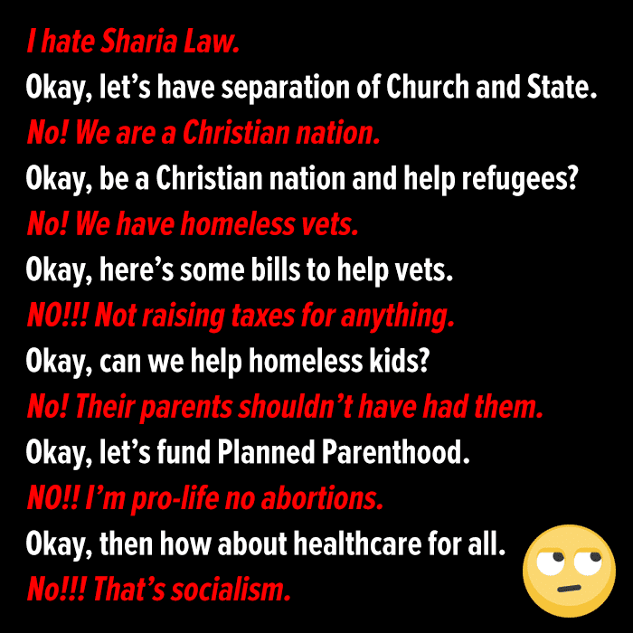 political political-memes political text: I hate Sharia Law. Okay, let's have separation of Church and State. No! We are a Christian nation. Okay, be a Christian nation and help refugees? No! We have homeless vets. Okay, here's some bills to help vets. NO!!! Not raising taxes for anything. Okay, can we help homeless kids? No! Their parents shouldn 't have had them. Okay, let's fund Planned Parenthood. NO!! I'm pro-life no abortions. Okay, then how about healthcare for all. No!!! That's socialism. 