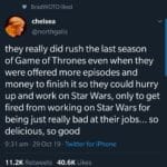 game-of-thrones-memes game-of-thrones text: Tweet BradWOTO liked chelsea @northgalis they really did rush the last season of Game of Thrones even when they were offered more episodes and money to finish it so they could hurry up and work on Star Wars, only to get fired from working on Star Wars for being just really bad at their jobs... so delicious, so good 9:31 am • 29 Oct 19 • Twitter for iPhone Likes 11.2K 40.6K Retweets  game-of-thrones