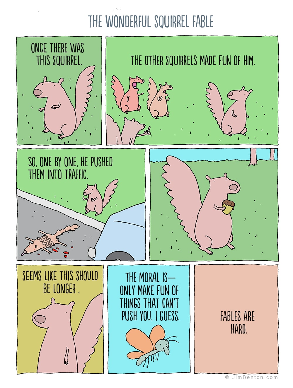 comics comics comics text: ONCE THERE WAS THIS SQUIRREL. THE WONDERFUL SQUIRREL FABLE THE OTHER SQUIRRELS MADE FUN OF HIM. SO, ONE BY ONE, HE PUSHED THEM INTO TRAFFIC. SEEMS LIKE THIS SHOULD BE LONGER . THE MORAL IS- ONLY MAKE FUN OF THINGS THAT CANT PUSH YOU, I GUESS. FABLES ARE HARD. O JimBenton.com 