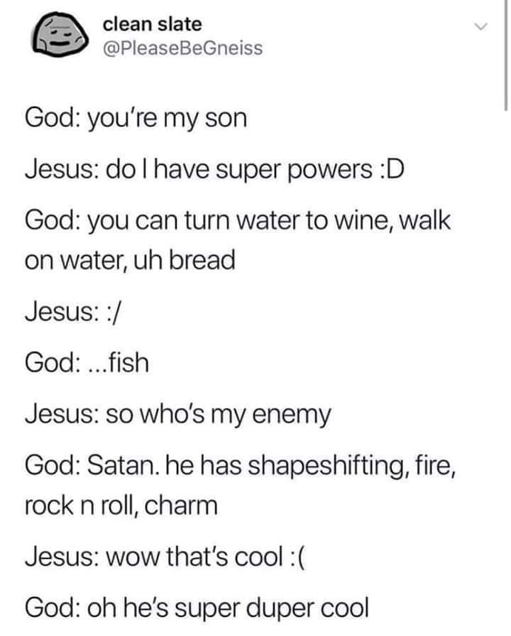 christian christian-memes christian text: clean slate @PIeaseBeGneiss God: you're my son Jesus: do I have super powers :D God: you can turn water to wine, walk on water, uh bread Jesus: :/ God: ...fish Jesus: so who's my enemy God: Satan. he has shapeshifting, fire, rock n roll, charm Jesus: wow that's cool :( God: oh he's super duper cool 