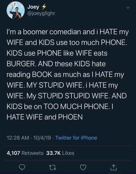 boomer boomer-memes boomer text: Joey @joeygllghr I'm a boomer comedian and i HATE my WIFE and KIDS use too much PHONE. KIDS use PHONE like WIFE eats BURGER. AND these KIDS hate reading BOOK as much as I HATE my WIFE. MY STUPID WIFE. i HATE my WIFE. My STUPID STUPID WIFE. AND KIDS be on TOO MUCH PHONE. I HATE WIFE and PHOEN 12:28 AM • 10/4/19 • Twitter for iPhone Likes 4,107 Retweets 33.7K 