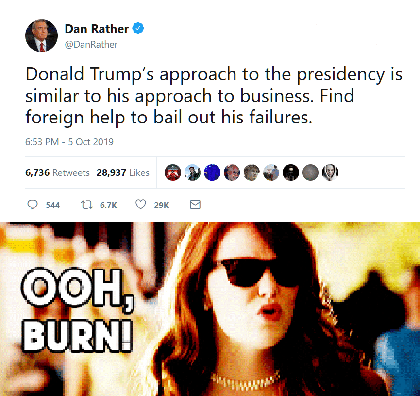 political political-memes political text: Dan Rather @DanRather Donald Trump's approach to the presidency is similar to his approach to business. Find foreign help to bail out his failures. 6:53 PM - 5 Oct 2019 Likes 6,736 Retweets 28,937 0 544 6.7K O OAH, BURN! ooeeeeeo€) 29K E 
