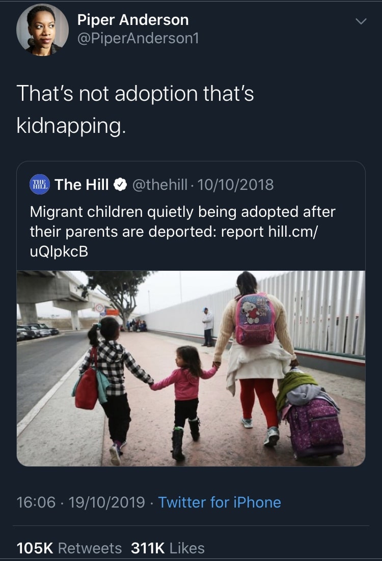tweets black-twitter-memes tweets text: Piper Anderson @PiperAnderson1 That's not adoption that's kidnapping. The Hill e @thehill • 10/10/2018 Migrant children quietly being adopted after their parents are deported: report hill.cm/ uQlpkcB 16:06 • 19/10/2019 • Twitter for iPhone 105K 311K Likes Retweets 