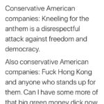 political-memes political text: Moderate Twit @ModerateTwit Conservative American companies: Kneeling for the anthem is a disrespectful attack against freedom and democracy. Also conservative American companies: Fuck Hong Kong and anyone who stands up for them. Can I have some more of that big green money dick now, Daddy China?  political