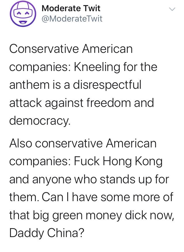 political political-memes political text: Moderate Twit @ModerateTwit Conservative American companies: Kneeling for the anthem is a disrespectful attack against freedom and democracy. Also conservative American companies: Fuck Hong Kong and anyone who stands up for them. Can I have some more of that big green money dick now, Daddy China? 
