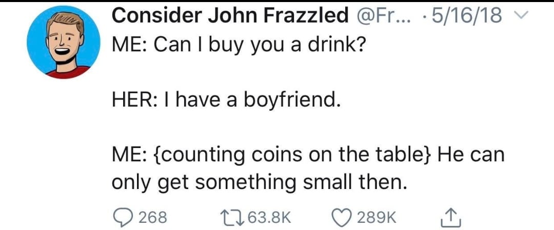 cute wholesome-memes cute text: Consider John Frazzled @Fr... • 5/16/18 'F ME: Can I buy you a drink? HER: I have a boyfriend. ME: {counting coins on the tabl He can only get something small then. 0 268 t-063.8K 0289K 