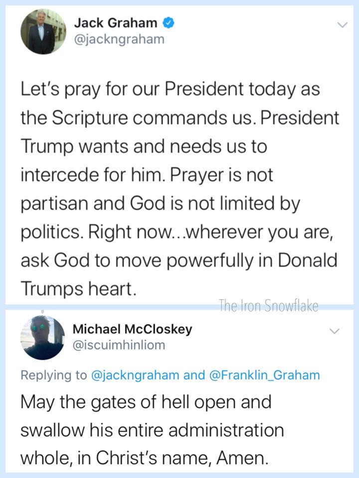 political political-memes political text: Jack Graham @jackngraham Let's pray for our President today as the Scripture commands us. President Trump wants and needs us to intercede for him. Prayer is not partisan and God is not limited by politics. Right now.. .wherever you are, ask God to move powerfully in Donald Trumps heart. The Iron Snowflake Michael McCloskey @iscuimhinliom Replying to @jackngraham and @Franklin_Graham May the gates of hell open and swallow his entire administration whole, in Christ's name, Amen. 