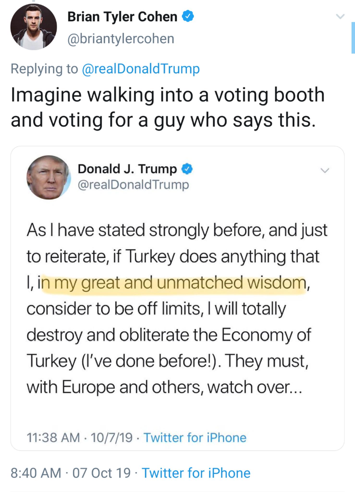 political political-memes political text: Brian Tyler Cohen @briantylercohen Replying to @realDonaldTrump Imagine walking into a voting booth and voting for a guy who says this. Donald J. Trump @realDonaldTrump As I have stated strongly before, and just to reiterate, if Turkey does anything that l, in my great and unmatched wisdom, consider to be off limits, I will totally destroy and obliterate the Economy of Turkey (I've done before!). They must, with Europe and others, watch over... 11:38 AM • 10/7/19 8:40 AM 07 Oct 19 • Twitter for iPhone Twitter for iPhone 