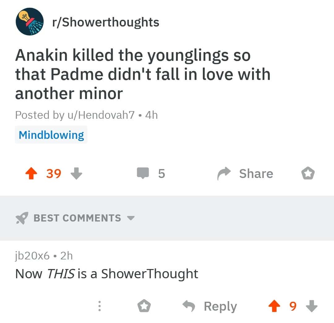 prequel-memes star-wars-memes prequel-memes text: r/Showerthoughts Anakin killed the younglings so that Padme didn't fall in love with another minor Posted by u/Hendovah7 • 4h Mindblowing BEST COMMENTS jb20x6 • 2h Now THIS is a Shower Thought o 