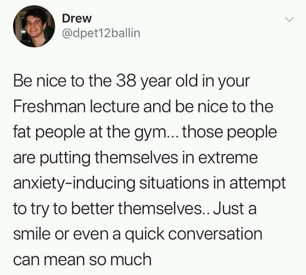 cute wholesome-memes cute text: Drew @dpet12ballin Be nice to the 38 year old in your Freshman lecture and be nice to the fat people at the gym... those people are putting themselves in extreme anxiety-inducing situations in attempt to try to better themselves.. Just a smile or even a quick conversation can mean so much 