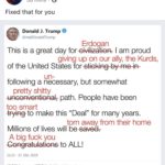 political-memes political text: ZDF heute-show heute 58 mins • Fixed that for you Donald J. Trump @realDonaldTrump Erdogan This is a great day foreivilizatiopr: I am proud giving up on our ally, the Kurds, of the United States forstiGking-by-me-W un- following a necessary, but somewhat pretty shitty unconventional; path. People have been too smart #yingto make this "Deal" for many years. torn away from their home Millions of lives will besaved7 A big fuck you to ALL! 11.13 - 17. Okt 2019 32.589 Retweets 137.518 „Gefällt mir- -Angaben : 