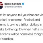 political-memes political text: Bernie Sanders @BernieSanders Donlt let anyone tell you that our vision is radical or extreme. Radical and extreme is giving a trillion dollars in tax breaks to the top 1% when half a million Americans will be homeless tonight. Thatls radical.  political