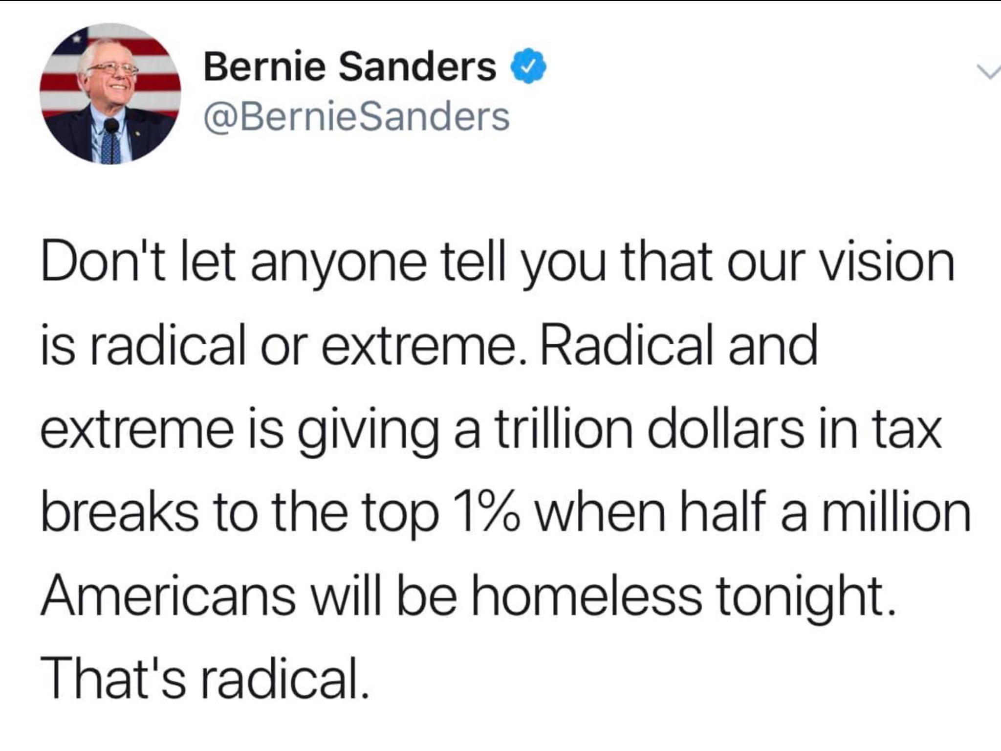 political political-memes political text: Bernie Sanders @BernieSanders Donlt let anyone tell you that our vision is radical or extreme. Radical and extreme is giving a trillion dollars in tax breaks to the top 1% when half a million Americans will be homeless tonight. Thatls radical. 