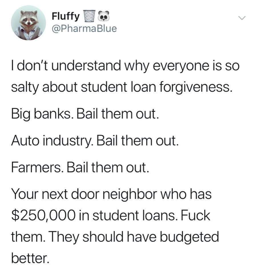 political political-memes political text: Fluffy @PharmaBlue I don't understand why everyone is so salty about student loan forgiveness. Big banks. Bail them out. Auto industry. Bail them out. Farmers. Bail them out. Your next door neighbor who has $250,000 in student loans. Fuck them. They should have budgeted better. 