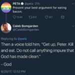 christian-memes christian text: PETA O @peta • 21h Present your best argument for eating bacon. 0 13.4K t-0612 Caleb Bomgarden @CaIebBomgarden Replying to @peta 0 921 Then a voice told him, "Get up, Peter. Kill and eat. Do not call anything impure that God has made clean." - God 6/29/17, 12:52 PM  christian