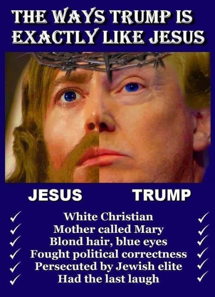 political boomer-memes political text: THE WAYS TRUMP IS EXACTLY LIKE JESUS JESUS TRUMP White Christian Mother called Mary Blond hair, blue eyes ...Z Fought political correctness Persecuted by Jewish elite ...z Had the last laugh 