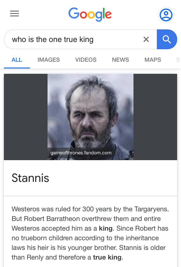 game-of-thrones game-of-thrones-memes game-of-thrones text: Google who is the one true king X MAPS e ALL IMAGES VIDEOS NEWS gameofthrones.fandom.com Stannis Westeros was ruled for 300 years by the Targaryens. But Robert Barratheon overthrew them and entire Westeros accepted him as a king. Since Robert has no trueborn children according to the inheritance laws his heir is his younger brother. Stannis is older than Renly and therefore a true king. 