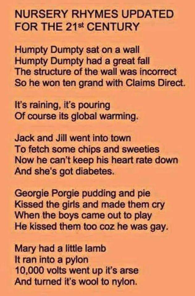 political political-memes political text: NURSERY RHYMES UPDATED FOR THE 21st CENTURY Humpty Dumpty sat on a wall Humpty Dumpty had a great fall The structure of the wall was incorrect So he won ten grand with Claims Direct. IVs raining, it's pouring Of course its global warming. Jack and Jill went into town To fetch some chips and sweeties Now he can't keep his heart rate down And she's got diabetes. Georgie Porgie pudding and pie Kissed the girls and made them cry When the boys came out to play He kissed them too coz he was gay. Mary had a little lamb It ran into a pylon 10,000 volts went up it's arse And tumed ifs wool to nylon. 