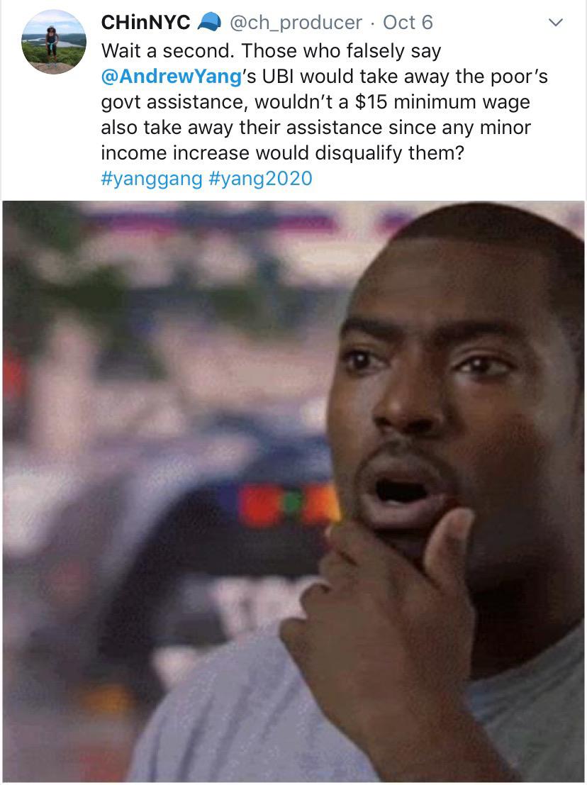 political yang-memes political text: @ch_producer Oct 6 CHinNYC Wait a second. Those who falsely say @AndrewYang's UBI would take away the poor's govt assistance, wouldn't a $15 minimum wage also take away their assistance since any minor income increase would disqualify them? #yanggang #yang2020 