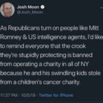 political-memes political text: Josh Moon @Josh_Moon As Republicans turn on people like Mitt Romney & US intelligence agents, lid like to remind everyone that the crook theylre stupidly protecting is banned from operating a charity in all of NY because he and his swindling kids stole from a childrenls cancer charity 11:37 PM • 10/5/19 • Twitter for iPhone 