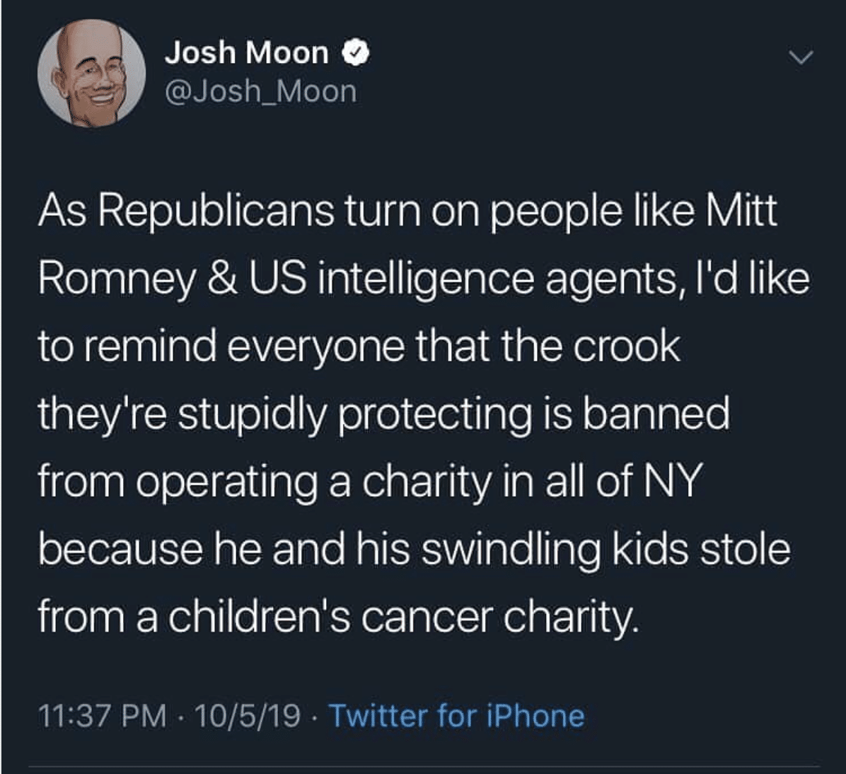 Political Tweet, Josh Moon, Mitt Romney, Charity political-memes political text: Josh Moon @Josh_Moon As Republicans turn on people like Mitt Romney & US intelligence agents, lid like to remind everyone that the crook theylre stupidly protecting is banned from operating a charity in all of NY because he and his swindling kids stole from a childrenls cancer charity 11:37 PM • 10/5/19 • Twitter for iPhone 