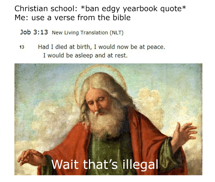 christian christian-memes christian text: Christian schoo : *ban edgy yearbook quote* Me: use a verse from the bible Job 3:13 New Living Translation (NLT) Had I died at birth, I would now be at peace. 13 I would be asleep and at rest. Wait that's illegal 