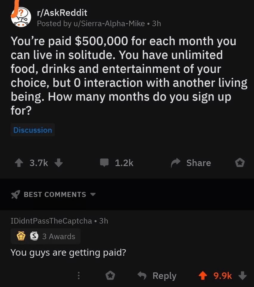 depression depression-memes depression text: r/AskReddit Posted by u/Sierra-Alpha-Mike • 3h You're paid $500,000 for each month you can live in solitude. You have unlimited food, drinks and entertainment of your choice, but O interaction with another living being. How many months do you sign up for? Discussion 3.7k + 1.2k Share o BEST COMMENTS IDidntPassTheCaptcha • 3h 3 Awards You guys are getting paid? Reply 9.9k 