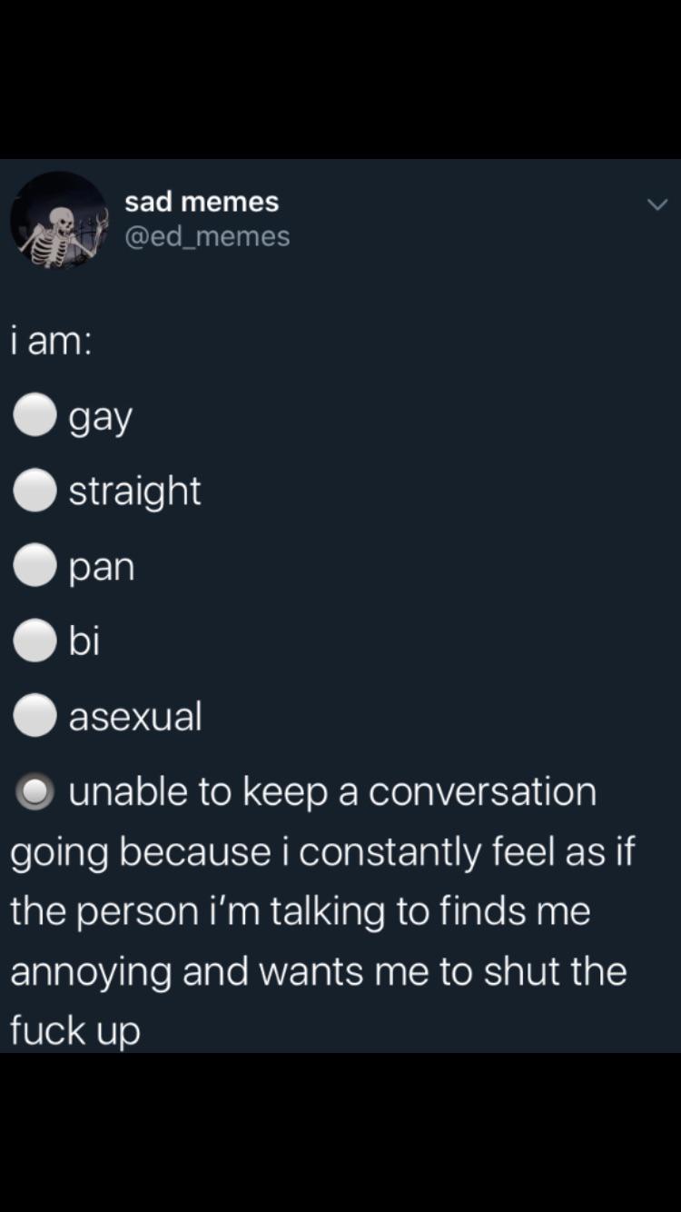 depression depression-memes depression text: sad memes @ed_memes i am: e gay O straight O pan e bi • unable to keep a conversation going because i constantly feel as if the person i'm talking to finds me annoying and wants me to shut the fuck up 