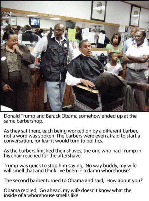 political political-memes political text: Donald Trump and Barack Obama somehow ended up at the same barbershop. As they sat there, each being worked on by a different barber, not a word was spoken. The barbers were even afraid to start a conversation, for fear it would turn to politics. As the barbers finished their shaves, the one who had Trump in his chair reached for the aftershave. Trump was quick to stop him saying, 'NO way buddy, my wife will smell that and think I've been in a damn whorehouse.' The second barber turned to Obama and said, 'How about you?' Obama replied, 'GO ahead, my wife doesn't know what the inside Of a whorehouse smells like 