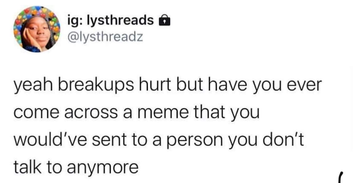 depression depression-memes depression text: ig: lysthreads a @ysthreadz yeah breakups hurt but have you ever come across a meme that you would've sent to a person you don't talk to anymore 