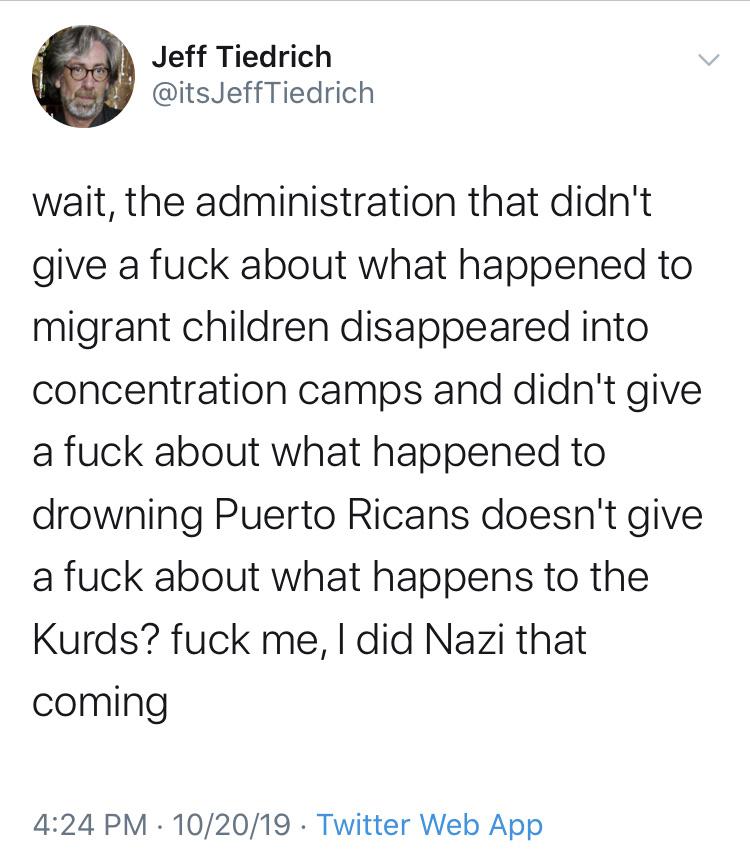 political political-memes political text: Jeff Tiedrich @itsJeffTiedrich wait, the administration that didn't give a fuck about what happened to migrant children disappeared into concentration camps and didn't give a fuck about what happened to drowning Puerto Ricans doesn't give a fuck about what happens to the Kurds? fuck me, I did Nazi that coming 4:24 PM • 10/20/19 • Twitter Web App 