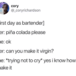 depression-memes depression text: cory @_coryrichardson [first day as bartender] her: piha colada please me: ok her: can you make it virgin? me: *trying not to cry* yes i know how to make it  Tweet, Funny, Angry, Alcohol, Virgin