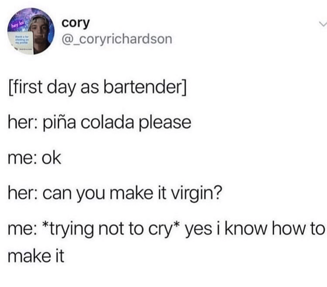 Tweet, Funny, Angry, Alcohol, Virgin depression-memes depression text: cory @_coryrichardson [first day as bartender] her: piha colada please me: ok her: can you make it virgin? me: *trying not to cry* yes i know how to make it 