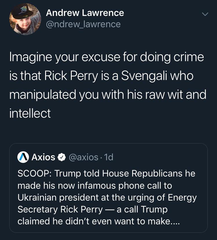 political political-memes political text: Andrew Lawrence @ndrew_lawrence Imagine your excuse for doing crime is that Rick Perry is a Svengali who manipulated you with his raw wit and intellect @Axios @axios Id SCOOP: Trump told House Republicans he made his now infamous phone call to Ukrainian president at the urging of Energy Secretary Rick Perry — a call Trump claimed he didn't even want to make.... 