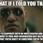political-memes political text: WHAT IF I YOU THAT REFUSING TO COOPERATE WITH AN INVESTIGATION AND REFUSING TO OBEY ORDERS TO TURN OVER INFORMATION ONLY HELPS REINFORCE THE NOTION NAT YOU