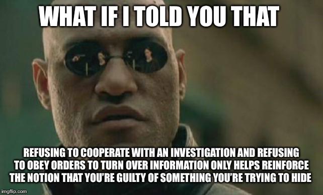 political political-memes political text: WHAT IF I YOU THAT REFUSING TO COOPERATE WITH AN INVESTIGATION AND REFUSING TO OBEY ORDERS TO TURN OVER INFORMATION ONLY HELPS REINFORCE THE NOTION NAT YOU'RE GUILTY OF SOMETHING YOU'RE TRYING TO HIDE 