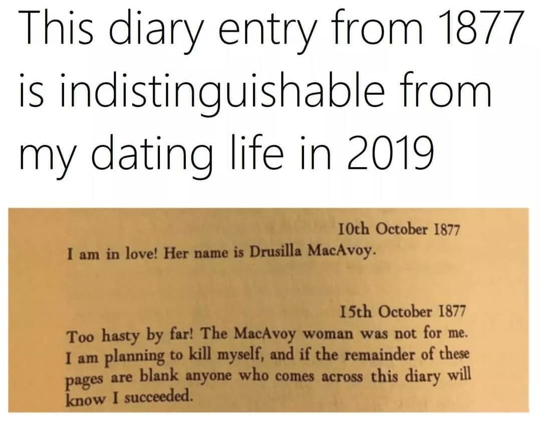Depression, Book, Class, Sad, Suicide depression-memes depression text: This diary entry from 1877 is indistinguishable from my dating life in 2019 10th October 1877 I am in love! Her name is Drusilla MacAvoy. 15th October 1877 Too hasty by far! The MacAvoy woman was not for me. I am planning to kill myself, and if the remainder of these pages are blank anyone who comes across this diary will know I succeeded. 
