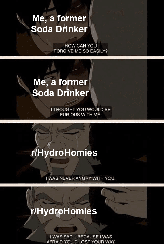 water water-memes water text: Me, former Soda D/inker HOW CAN YOU FORGIVE ME SO EASILY? Me; a former Soda Dnnker I THOUGHT YOU WOULD BE FURIOUS WITH ME. ri ydroHomies I WAS NEVER ANGRYWITH you. (1 IHydOHomies I WAS SAD... BECAUSE I WAS AFRAID YOU'D LOST YOUR WAY. 