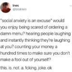depression-memes depression text: ines @btsklein "social anxiety is an excuse" would you enjoy being scared of ordering a damn menu? hearing people laughing and instantly thinking they