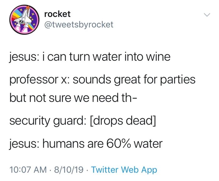 christian christian-memes christian text: rocket @tweetsbyrocket jesus: i can turn water into wine professor x: sounds great for parties but not sure we need th- security guard: [drops dead] jesus: humans are 60% water 10:07 AM • 8/10/19 • Twitter Web App 