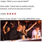 dank-memes cute text: Judges: "What is your special talent?" Some dude: "l know how to swallow swords, levitation, and how to become immortal." Judges: X X X X Some 12 year old girl: "l can sing a Billie Eilish song."  Dank Meme