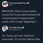 political-memes political text: The Associated Press BREAKING: White House notifies House that Trump administration will not participate in impeachment probe, which it calls "illegitimate." The Daily Show @TheDailyShow Uh, Trump canlt just "decline to participate." ltls not the Vietnam War.  political