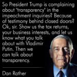 political-memes political text: So President Trump is complaining about "transparency" in the impeachment inquiries? Because of testimony behind closed doors? Ok, sir. Show us the tax returns, your business interests, and let us know what you talk about with Vladimir PUtin. Then we can talk about transparency. Dan Rather  political