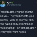 feminine-memes women text: @KyIePIantEmoji Forget nudes, I wanna see the real you. The you beneath your clothes. I want to see your skin, your naked body. I want to see you exposed t- oh that