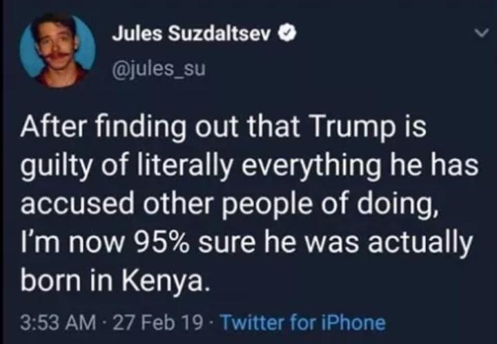 Political Tweet, Trump, Birtherism, Obama, Kenya political-memes political text: Jules Suzdaltsev O @jules_su After finding out that Trump is guilty of literally everything he has accused other people of doing, I'm now 95% sure he was actually born in Kenya. 3:53 AM • 27 Feb 19 • Twitter for iPhone 