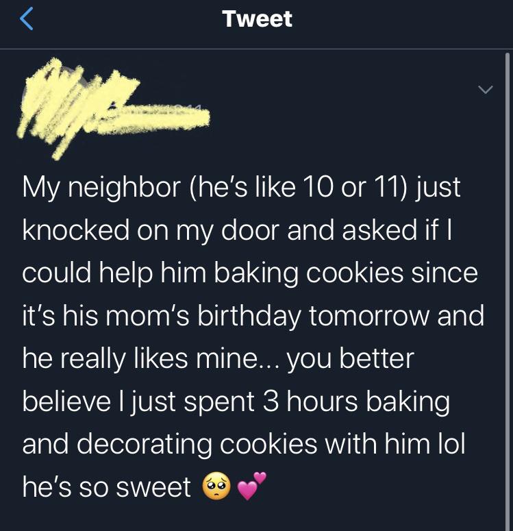 cute wholesome-memes cute text: Tweet My neighbor (he's like 10 or 11) just knocked on my door and asked if I could help him baking cookies since it's his mom's birthday tomorrow and he really likes mine... you better believe I just spent 3 hours baking and decorating cookies with him lol he's so sweet 