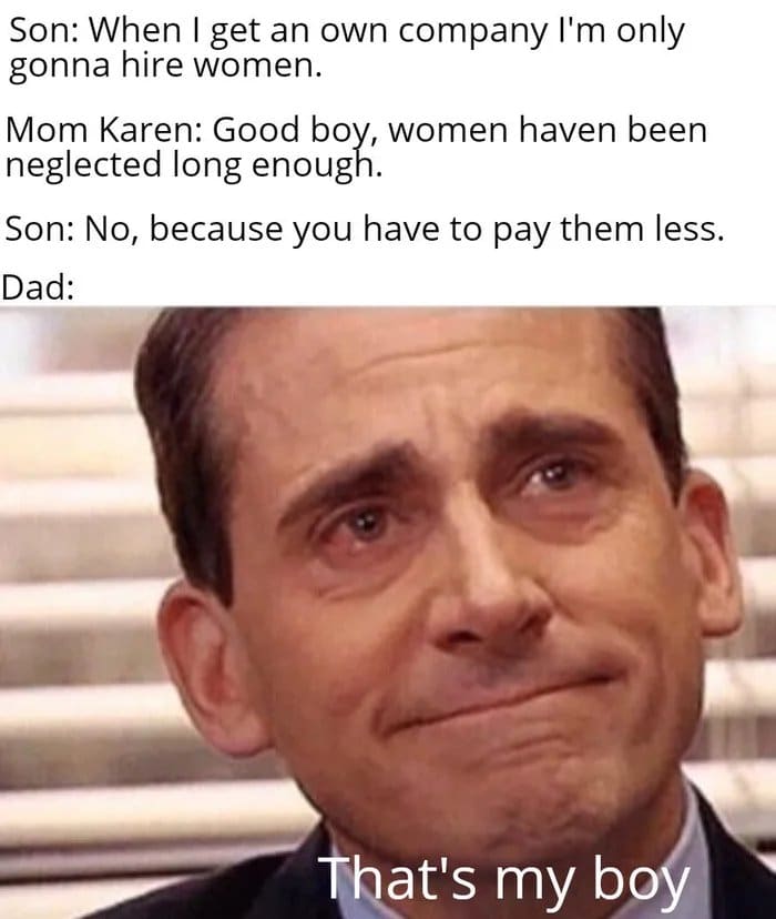 nsfw offensive-memes nsfw text: Son: When I get an own company I'm only gonna hire women. Mom Karen: Good boy, women haven been neglected long enough. Son: No, because you have to pay them less. Dad: mat's my b 