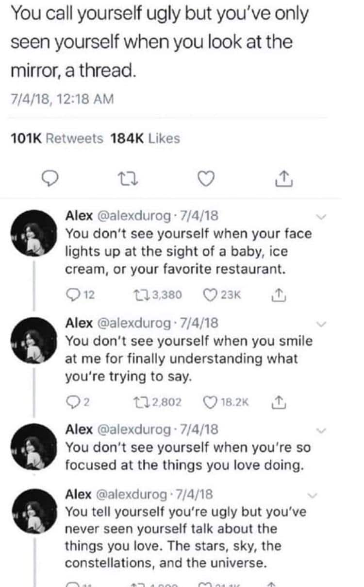 cute wholesome-memes cute text: You call yourself ugly but you've only seen yourself when you look at the mirror, a thread. 7/4/18, 12:18 AM 101K Retweets 184K Likes Alex @alexdurog • 7/4/18 You don't see yourself when your face lights up at the sight of a baby, ice cream, or your favorite restaurant. 012 a 3,380 0 23K Alex @alexdurog • 7/4/18 You don't see yourself when you smile at me for finally understanding what you're trying to say. t-12,802 0182K Alex @alexdurog • 7/4/18 You don't see yourself when you're so focused at the things you love doing. Alex @alexdurog • 7/4/18 You tell yourself you're ugly but you've never seen yourself talk about the things you love. The stars, sky, the constellations, and the universe. 