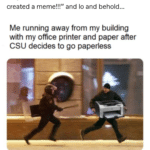 wholesome-memes cute text: hearthurian so my dad is a college professor and he just got alerted recently that in an effort to go "paperless," the faculty is having their printers taken away. My dad decided to take this opportunity and... create a meme? So he goes proudly up to me and tells me "l created a meme!!!" and 10 and behold... Me running away from my building with my office printer and paper after CSI-J decides to go paperless my dad